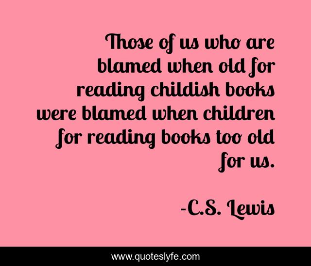 Those of us who are blamed when old for reading childish books were blamed when children for reading books too old for us.