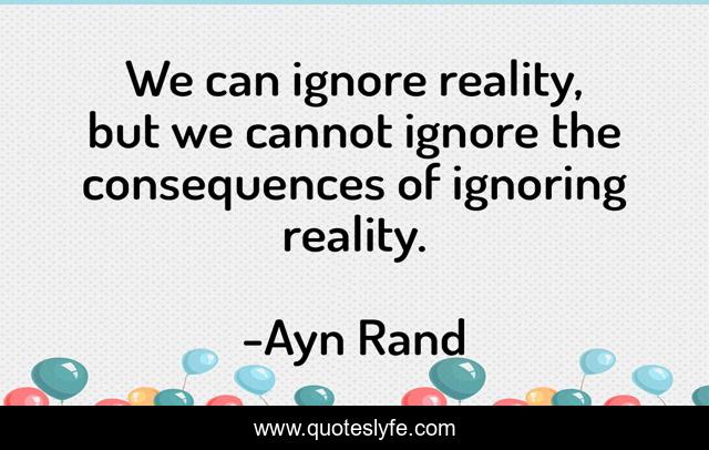 We can ignore reality, but we cannot ignore the consequences of ignoring reality.