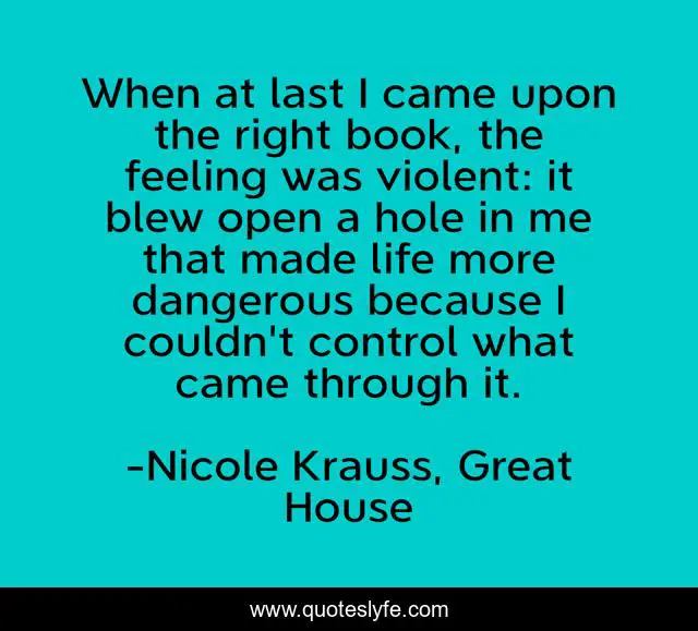When at last I came upon the right book, the feeling was violent: it blew open a hole in me that made life more dangerous because I couldn't control what came through it.