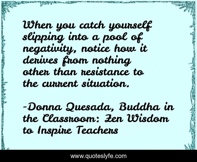 When you catch yourself slipping into a pool of negativity, notice how it derives from nothing other than resistance to the current situation.