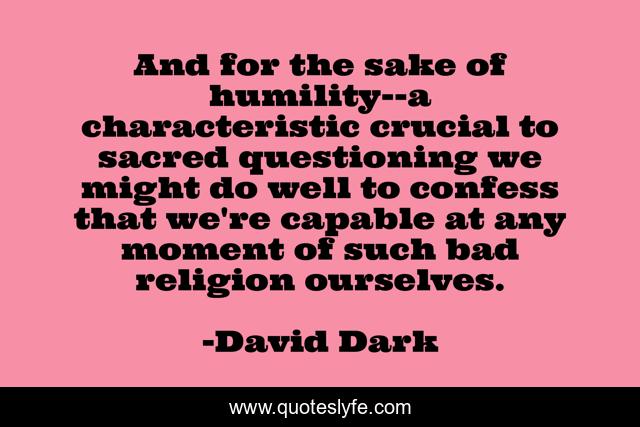And for the sake of humility--a characteristic crucial to sacred questioning we might do well to confess that we're capable at any moment of such bad religion ourselves.