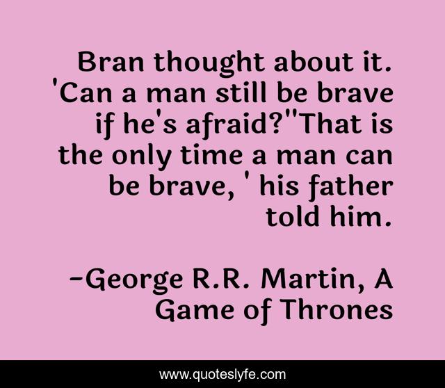 Bran thought about it. 'Can a man still be brave if he's afraid?''That is the only time a man can be brave, ' his father told him.