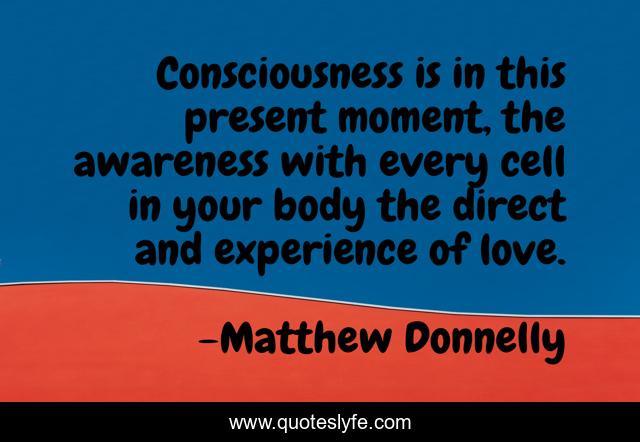 Consciousness is in this present moment, the awareness with every cell in your body the direct and experience of love.