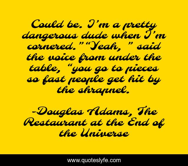 Could be. I’m a pretty dangerous dude when I’m cornered.”“Yeah, ” said the voice from under the table, “you go to pieces so fast people get hit by the shrapnel.