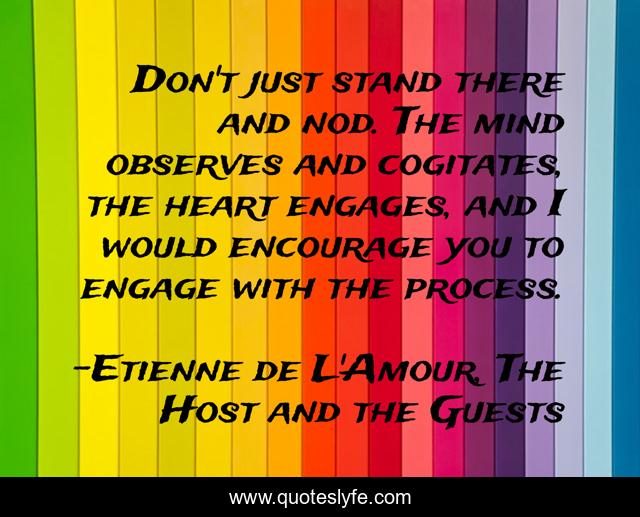 Don't just stand there and nod. The mind observes and cogitates, the heart engages, and I would encourage you to engage with the process.