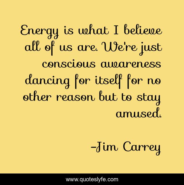 Energy is what I believe all of us are. We're just conscious awareness dancing for itself for no other reason but to stay amused.