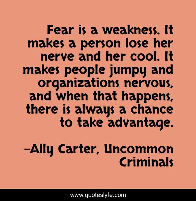 Fear is a weakness. It makes a person lose her nerve and her cool. It makes people jumpy and organizations nervous, and when that happens, there is always a chance to take advantage.