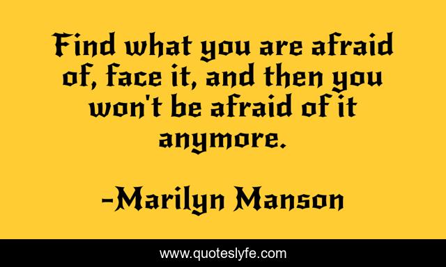 Find what you are afraid of, face it, and then you won't be afraid of it anymore.