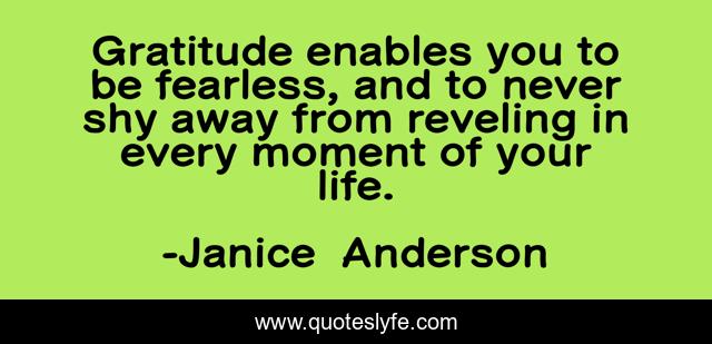 Gratitude enables you to be fearless, and to never shy away from reveling in every moment of your life.