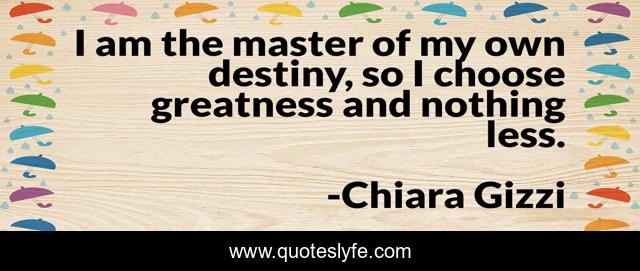 I am the master of my own destiny, so I choose greatness and nothing less.