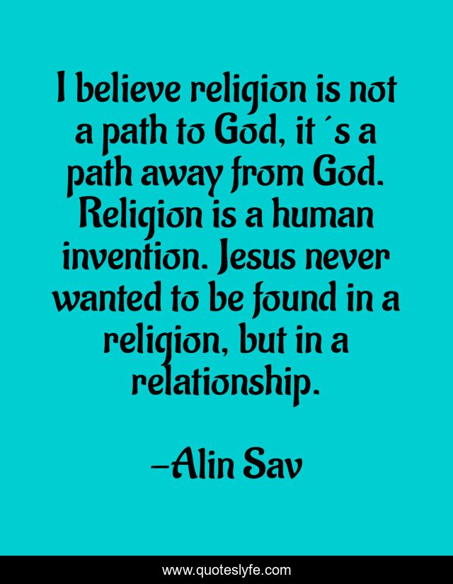 I believe religion is not a path to God, it´s a path away from God. Religion is a human invention. Jesus never wanted to be found in a religion, but in a relationship.