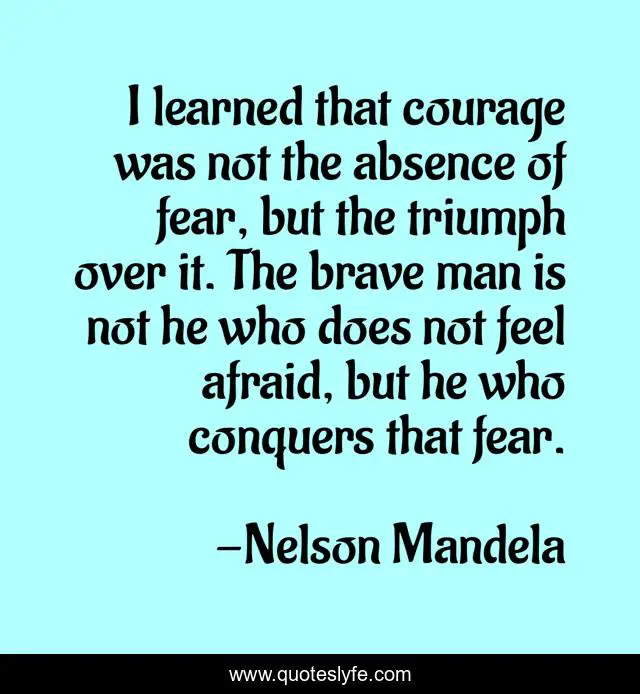 I learned that courage was not the absence of fear, but the triumph over it. The brave man is not he who does not feel afraid, but he who conquers that fear.