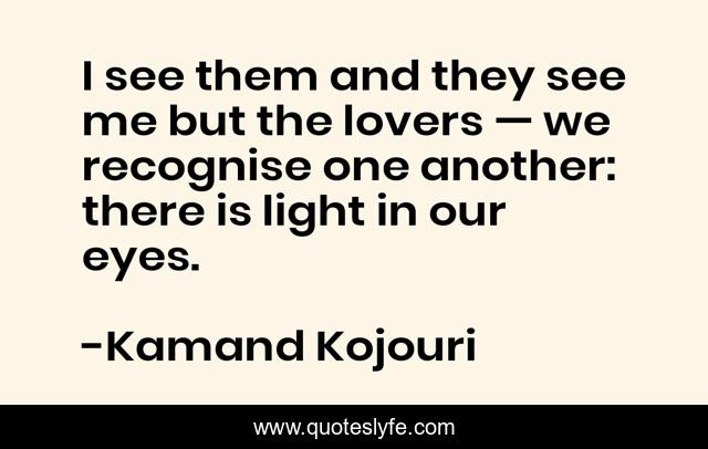 I see them and they see me but the lovers — we recognise one another: there is light in our eyes.