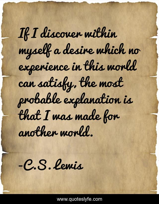 If I discover within myself a desire which no experience in this world can satisfy, the most probable explanation is that I was made for another world.