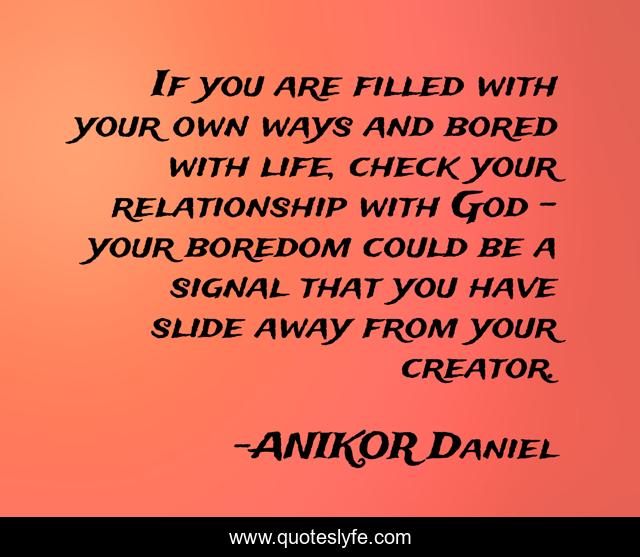 If you are filled with your own ways and bored with life, check your relationship with God - your boredom could be a signal that you have slide away from your creator.