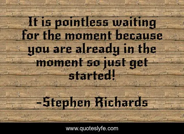 It is pointless waiting for the moment because you are already in the moment so just get started!