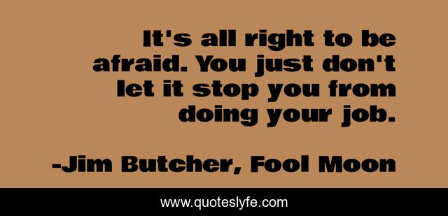 It's all right to be afraid. You just don't let it stop you from doing your job.