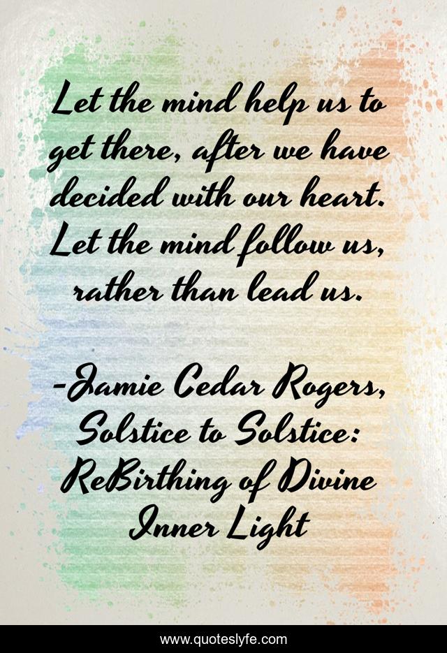 Let the mind help us to get there, after we have decided with our heart. Let the mind follow us, rather than lead us.