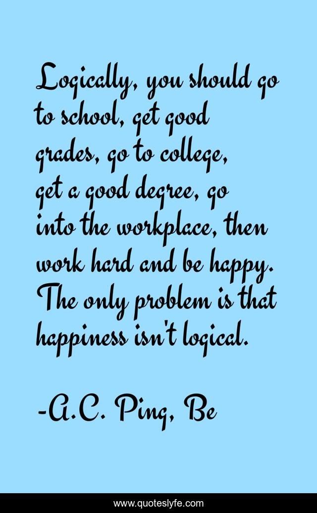 Logically, you should go to school, get good grades, go to college, get a good degree, go into the workplace, then work hard and be happy. The only problem is that happiness isn't logical.