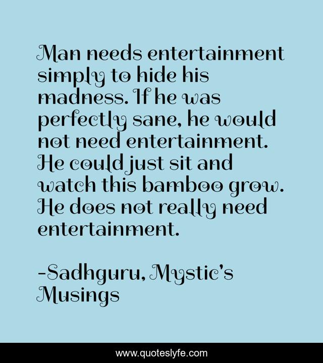 Man needs entertainment simply to hide his madness. If he was perfectly sane, he would not need entertainment. He could just sit and watch this bamboo grow. He does not really need entertainment.