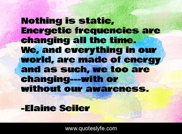 Nothing is static, Energetic frequencies are changing all the time. We, and everything in our world, are made of energy and as such, we too are changing---with or without our awareness.