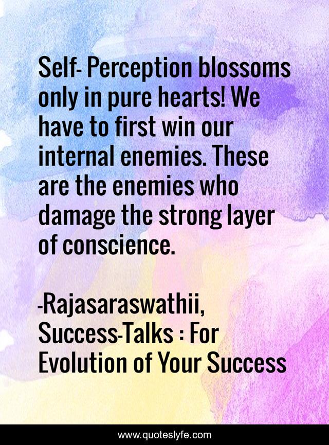 Self- Perception blossoms only in pure hearts! We have to first win our internal enemies. These are the enemies who damage the strong layer of conscience.