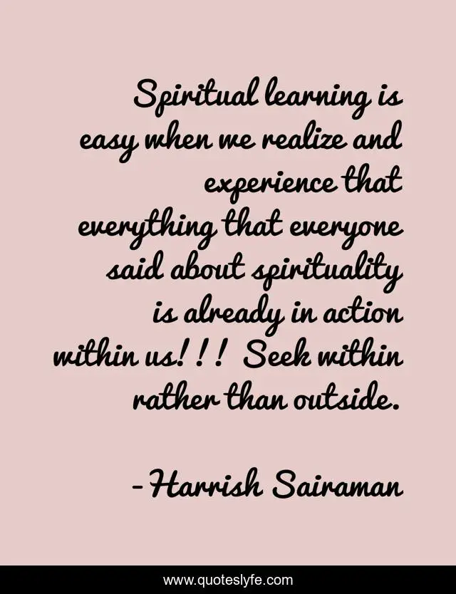 Spiritual learning is easy when we realize and experience that everything that everyone said about spirituality is already in action within us!!! Seek within rather than outside.