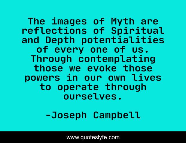 The images of Myth are reflections of Spiritual and Depth potentialities of every one of us. Through contemplating those we evoke those powers in our own lives to operate through ourselves.