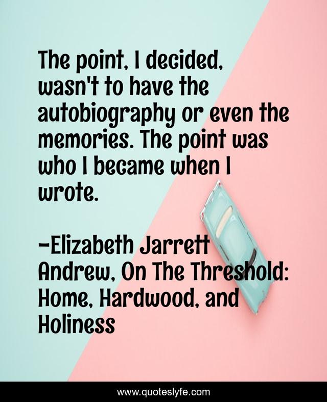 The point, I decided, wasn't to have the autobiography or even the memories. The point was who I became when I wrote.