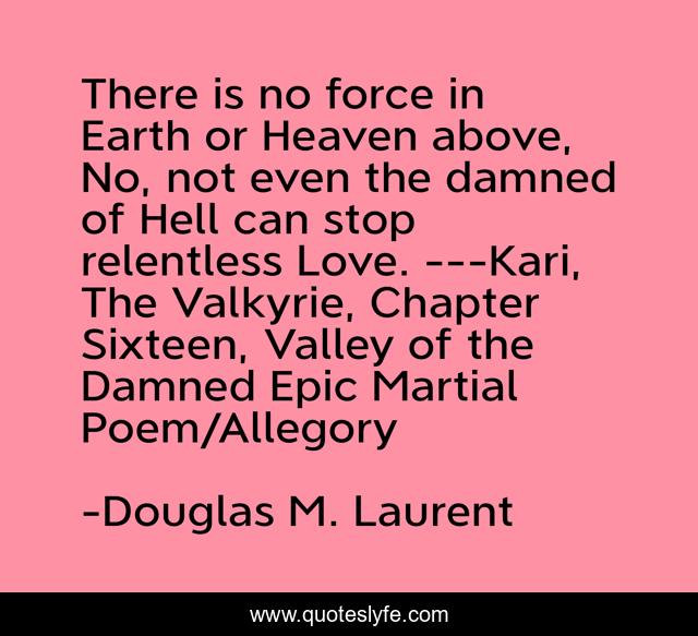 There is no force in Earth or Heaven above, No, not even the damned of Hell can stop relentless Love. ---Kari, The Valkyrie, Chapter Sixteen, Valley of the Damned Epic Martial Poem/Allegory