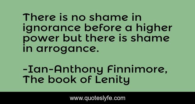 There is no shame in ignorance before a higher power but there is shame in arrogance.