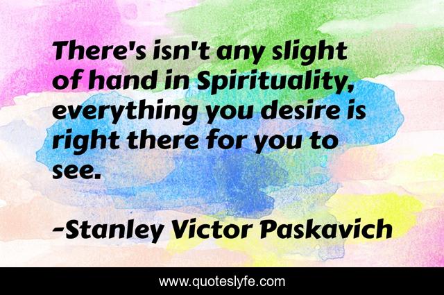 There's isn't any slight of hand in Spirituality, everything you desire is right there for you to see.