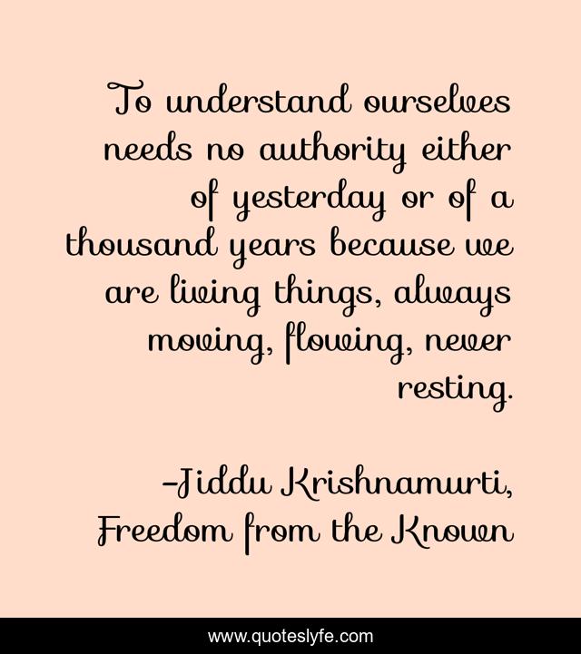 To understand ourselves needs no authority either of yesterday or of a thousand years because we are living things, always moving, flowing, never resting.