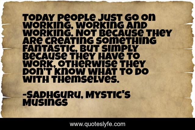 Today people just go on working, working and working. Not because they are creating something fantastic, but simply because they have to work, otherwise they don’t know what to do with themselves.