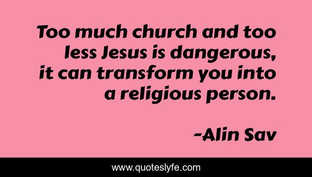 Too much church and too less Jesus is dangerous, it can transform you into a religious person.