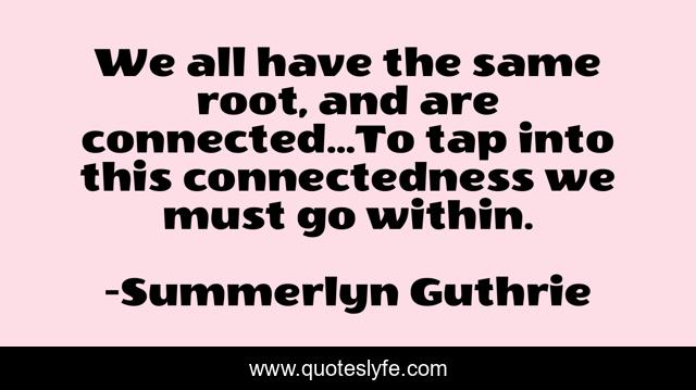 We all have the same root, and are connected...To tap into this connectedness we must go within.