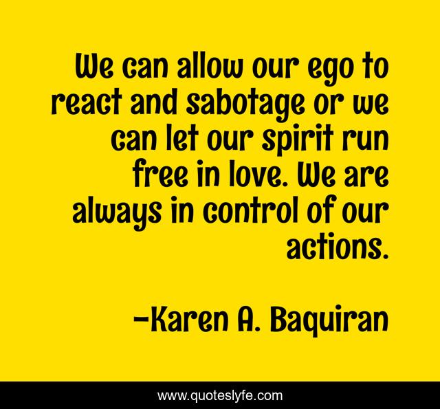 We can allow our ego to react and sabotage or we can let our spirit run free in love. We are always in control of our actions.