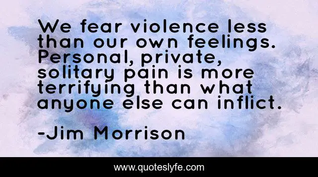 We fear violence less than our own feelings. Personal, private, solitary pain is more terrifying than what anyone else can inflict.