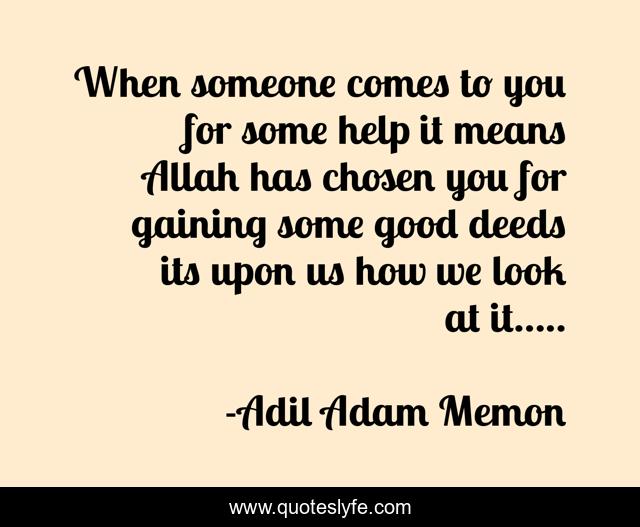 When someone comes to you for some help it means Allah has chosen you for gaining some good deeds its upon us how we look at it.....
