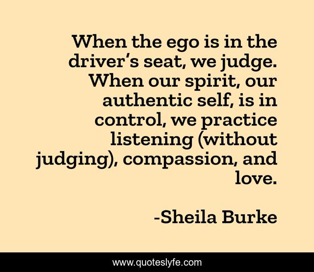 When the ego is in the driver’s seat, we judge. When our spirit, our authentic self, is in control, we practice listening (without judging), compassion, and love.