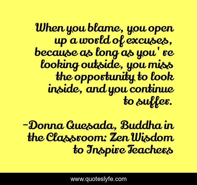 When you blame, you open up a world of excuses, because as long as you're looking outside, you miss the opportunity to look inside, and you continue to suffer.