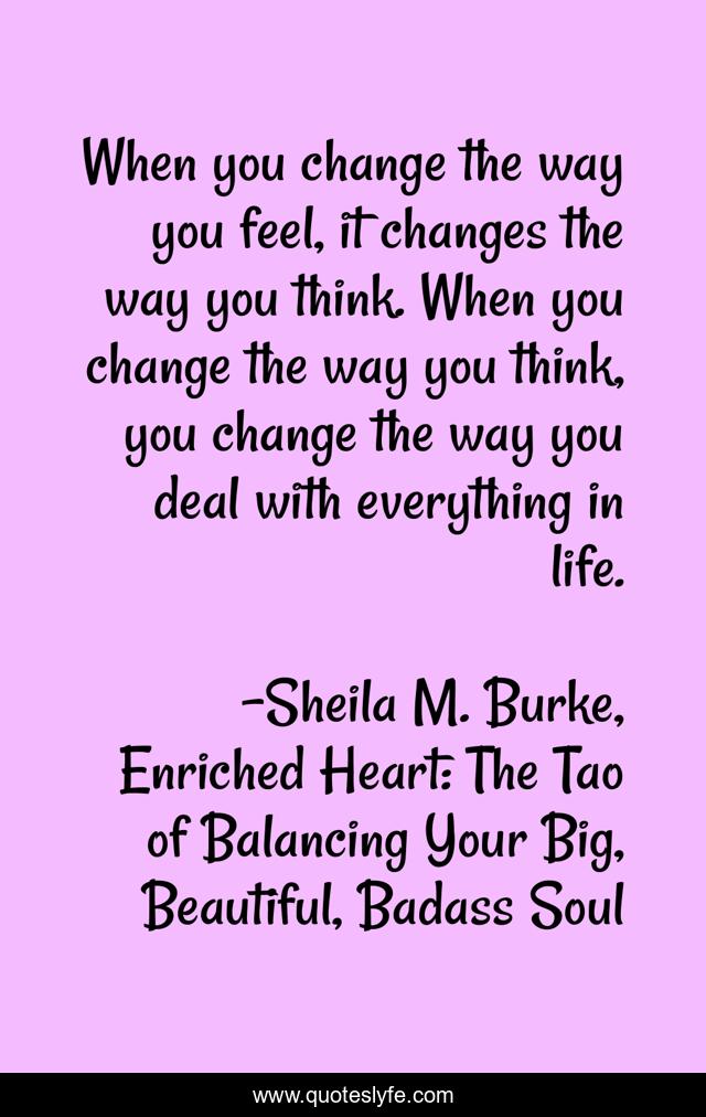 When you change the way you feel, it changes the way you think. When you change the way you think, you change the way you deal with everything in life.