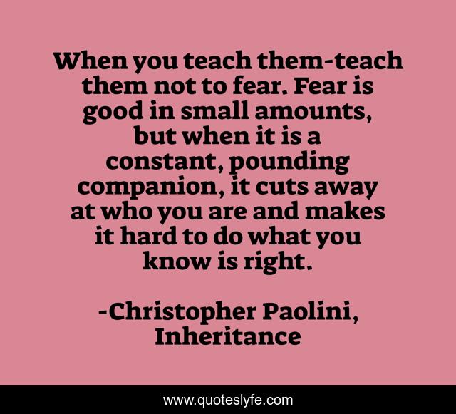 When you teach them-teach them not to fear. Fear is good in small amounts, but when it is a constant, pounding companion, it cuts away at who you are and makes it hard to do what you know is right.