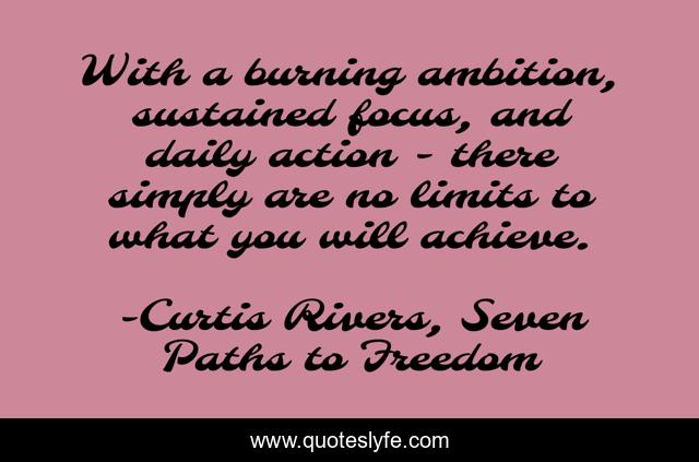 With a burning ambition, sustained focus, and daily action - there simply are no limits to what you will achieve.