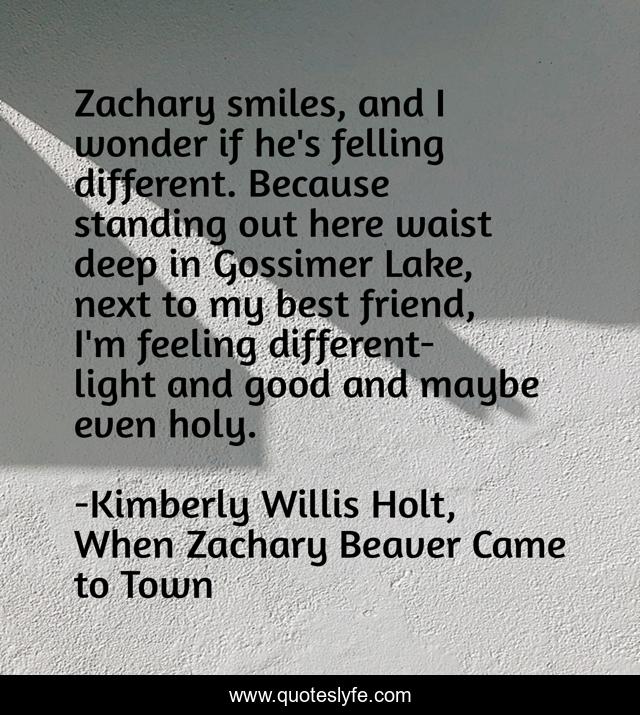 Zachary smiles, and I wonder if he's felling different. Because standing out here waist deep in Gossimer Lake, next to my best friend, I'm feeling different-light and good and maybe even holy.