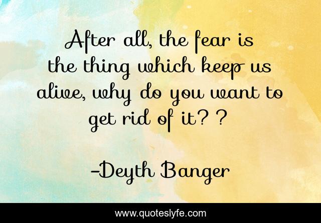 After all, the fear is the thing which keep us alive, why do you want to get rid of it??