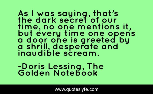 As I was saying, that’s the dark secret of our time, no one mentions it, but every time one opens a door one is greeted by a shrill, desperate and inaudible scream.