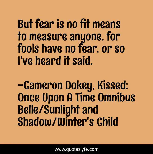 But fear is no fit means to measure anyone, for fools have no fear, or so I've heard it said.