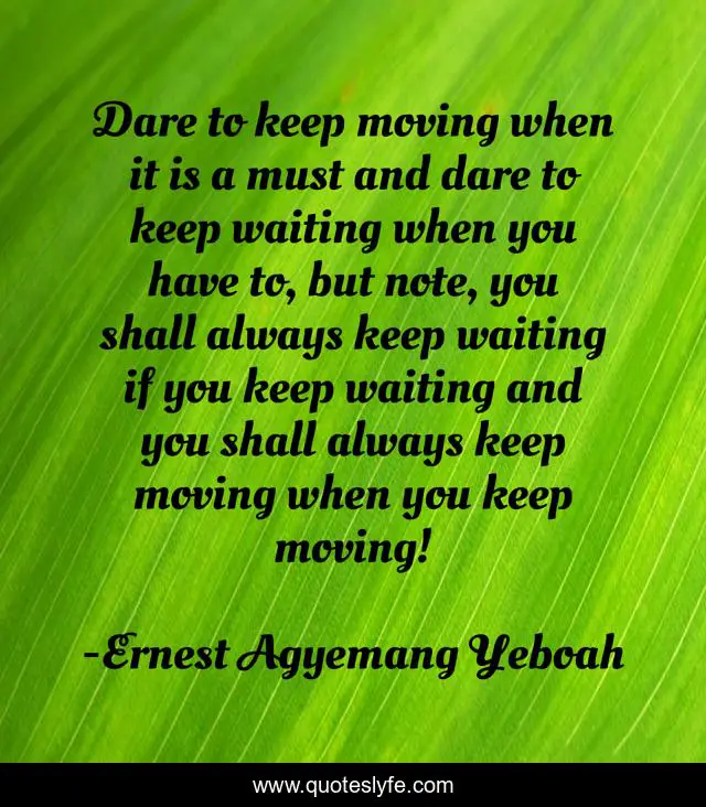 Dare to keep moving when it is a must and dare to keep waiting when you have to, but note, you shall always keep waiting if you keep waiting and you shall always keep moving when you keep moving!