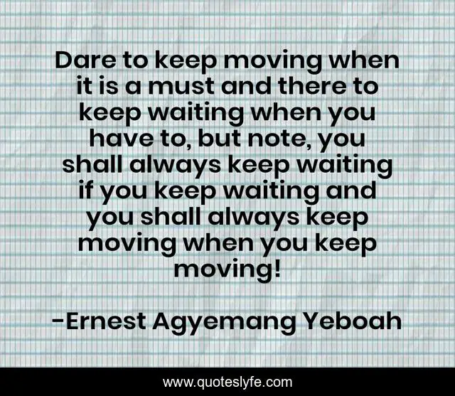 Dare to keep moving when it is a must and there to keep waiting when you have to, but note, you shall always keep waiting if you keep waiting and you shall always keep moving when you keep moving!